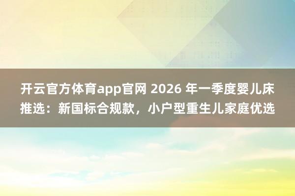 开云官方体育app官网 2026 年一季度婴儿床推选：新国标合规款，小户型重生儿家庭优选