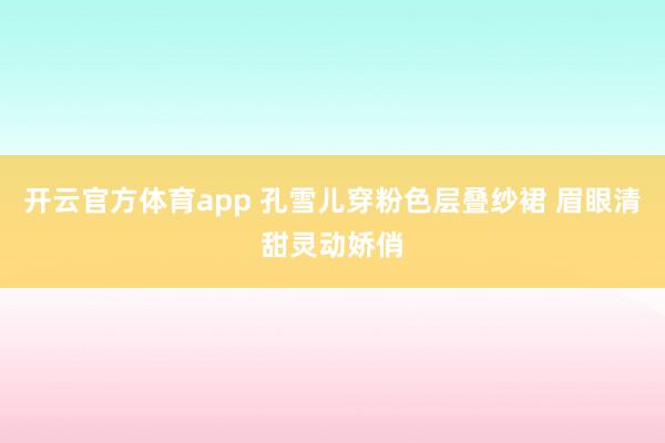 开云官方体育app 孔雪儿穿粉色层叠纱裙 眉眼清甜灵动娇俏