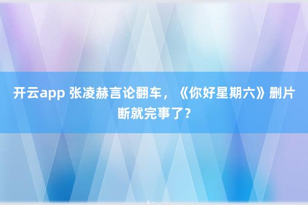 开云app 张凌赫言论翻车，《你好星期六》删片断就完事了？