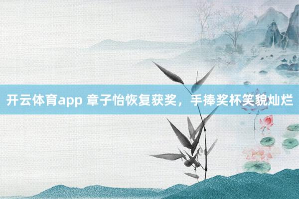 开云体育app 章子怡恢复获奖，手捧奖杯笑貌灿烂