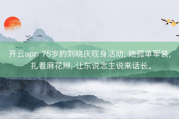 开云app 75岁的刘晓庆现身活动, 她孤单军装, 扎着麻花辫, 让东说念主说来话长。