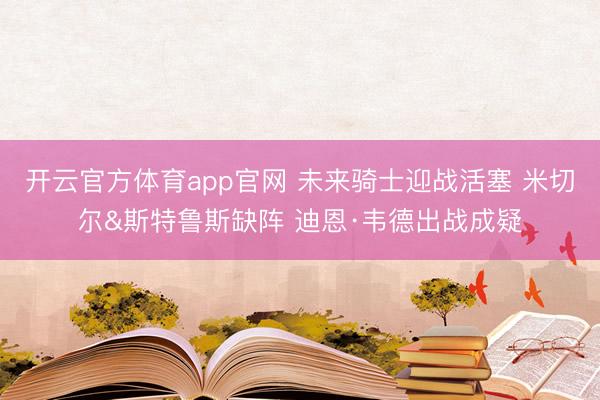开云官方体育app官网 未来骑士迎战活塞 米切尔&斯特鲁斯缺阵 迪恩·韦德出战成疑