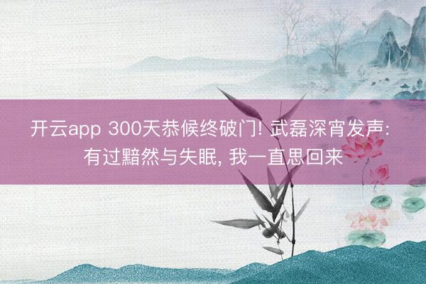 开云app 300天恭候终破门! 武磊深宵发声: 有过黯然与失眠, 我一直思回来