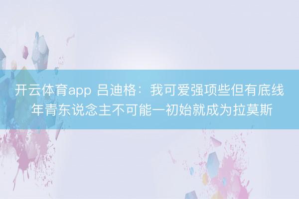 开云体育app 吕迪格：我可爱强项些但有底线 年青东说念主不可能一初始就成为拉莫斯