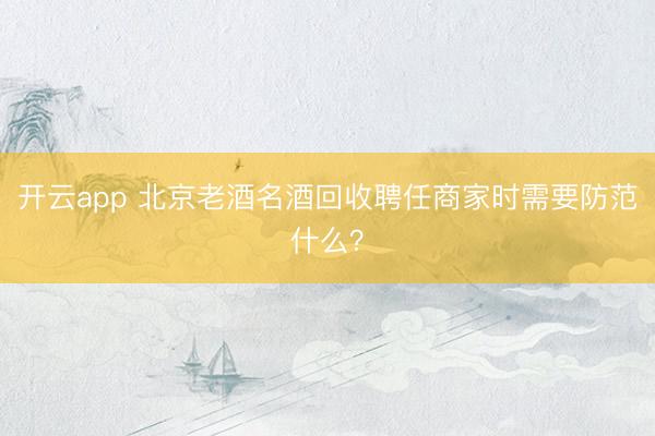开云app 北京老酒名酒回收聘任商家时需要防范什么？