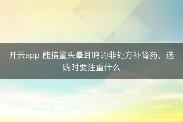 开云app 能措置头晕耳鸣的非处方补肾药，选购时要注重什么