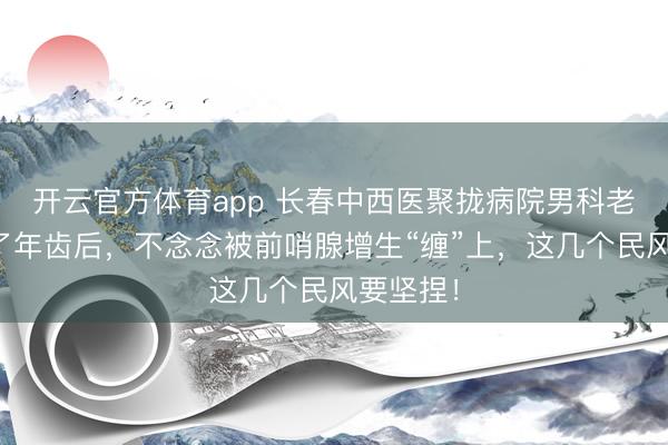 开云官方体育app 长春中西医聚拢病院男科老师：上了年齿后，不念念被前哨腺增生“缠”上，这几个民风要坚捏！