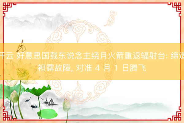 开云 好意思国载东说念主绕月火箭重返辐射台: 缔造袒露故障, 对准 4 月 1 日腾飞
