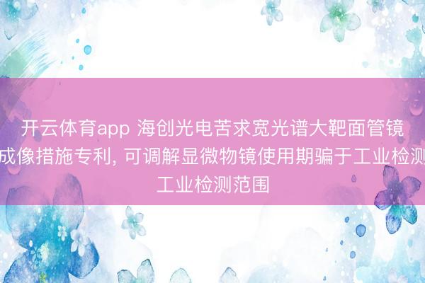 开云体育app 海创光电苦求宽光谱大靶面管镜偏激成像措施专利, 可调解显微物镜使用期骗于工业检测范围