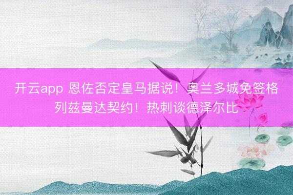 开云app 恩佐否定皇马据说！奥兰多城免签格列兹曼达契约！热刺谈德泽尔比