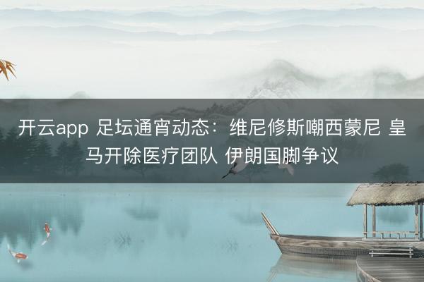 开云app 足坛通宵动态：维尼修斯嘲西蒙尼 皇马开除医疗团队 伊朗国脚争议