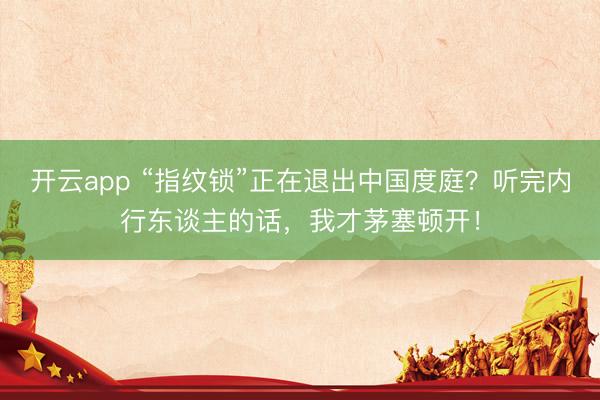 开云app “指纹锁”正在退出中国度庭？听完内行东谈主的话，我才茅塞顿开！