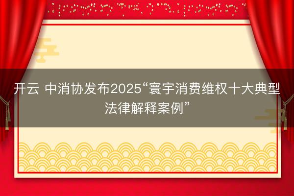 开云 中消协发布2025“寰宇消费维权十大典型法律解释案例”