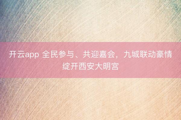 开云app 全民参与、共迎嘉会，九城联动豪情绽开西安大明宫
