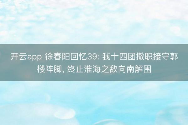 开云app 徐春阳回忆39: 我十四团撤职接守郭楼阵脚, 终止淮海之敌向南解围