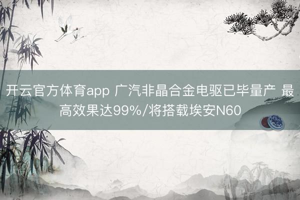 开云官方体育app 广汽非晶合金电驱已毕量产 最高效果达99%/将搭载埃安N60