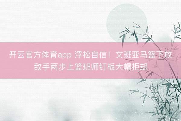 开云官方体育app 浮松自信！文班亚马篮下放敌手两步上篮班师钉板大帽拒却
