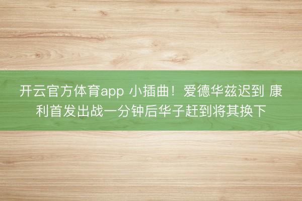开云官方体育app 小插曲！爱德华兹迟到 康利首发出战一分钟后华子赶到将其换下