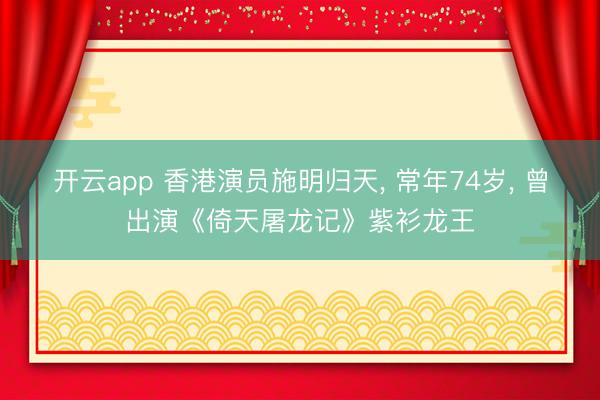 开云app 香港演员施明归天, 常年74岁, 曾出演《倚天屠龙记》紫衫龙王