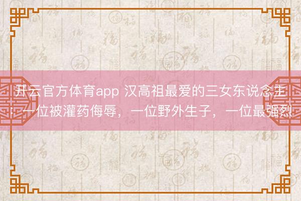 开云官方体育app 汉高祖最爱的三女东说念主:一位被灌药侮辱,一位野外生子,一位最强烈