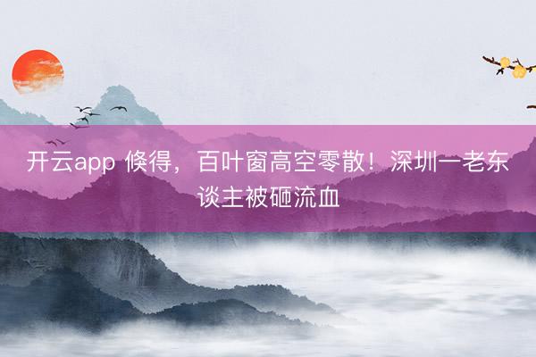 开云app 倏得,百叶窗高空零散!深圳一老东谈主被砸流血