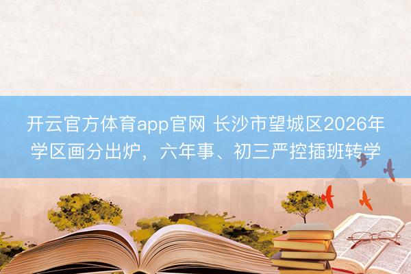 开云官方体育app官网 长沙市望城区2026年学区画分出炉,六年事、初三严控插班转学