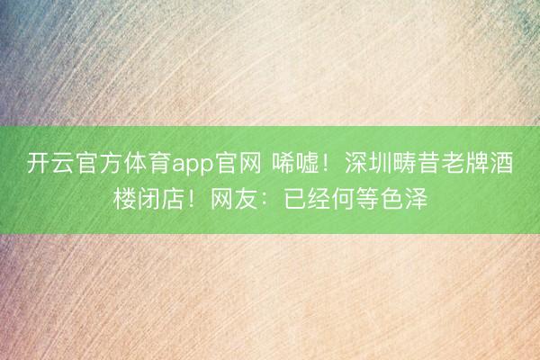 开云官方体育app官网 唏嘘！深圳畴昔老牌酒楼闭店！网友：已经何等色泽