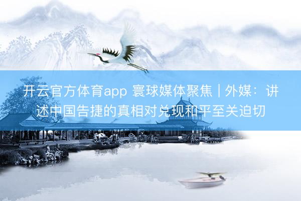 开云官方体育app 寰球媒体聚焦 | 外媒:讲述中国告捷的真相对兑现和平至关迫切