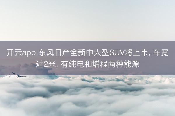 开云app 东风日产全新中大型SUV将上市, 车宽近2米, 有纯电和增程两种能源