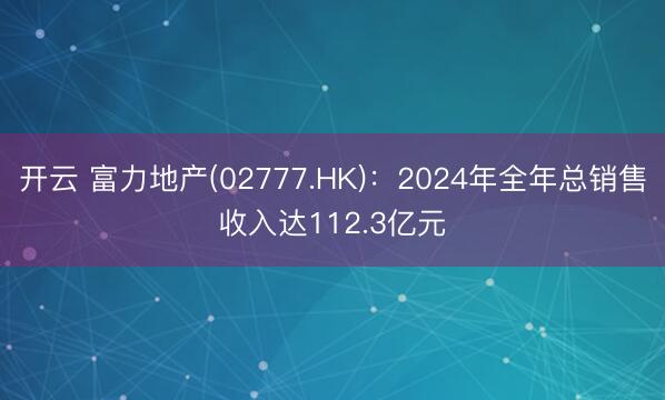 开云 富力地产(02777.HK)：2024年全年总销售收入达112.3亿元