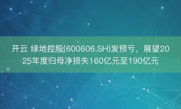 开云 绿地控股(600606.SH)发预亏，展望2025年度归母净损失160亿元至190亿元