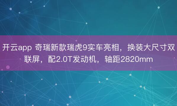 开云app 奇瑞新款瑞虎9实车亮相,换装大尺寸双联屏,配2.0T发动机,轴距2820mm