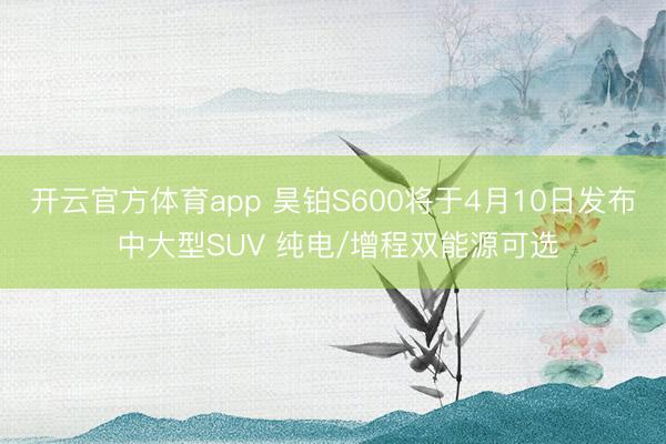 开云官方体育app 昊铂S600将于4月10日发布 中大型SUV 纯电/增程双能源可选