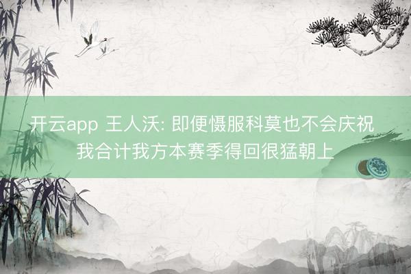 开云app 王人沃: 即便慑服科莫也不会庆祝 我合计我方本赛季得回很猛朝上