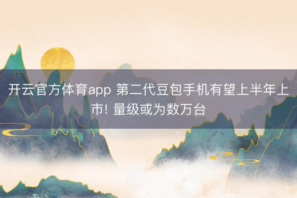 开云官方体育app 第二代豆包手机有望上半年上市! 量级或为数万台