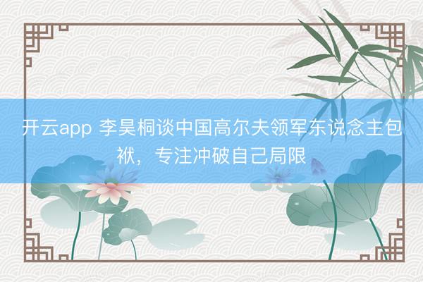 开云app 李昊桐谈中国高尔夫领军东说念主包袱，专注冲破自己局限