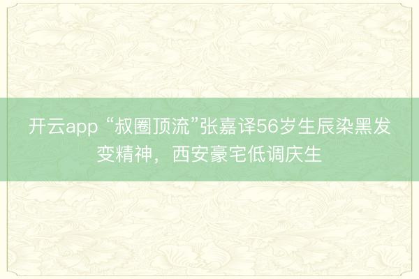 开云app “叔圈顶流”张嘉译56岁生辰染黑发变精神，西安豪宅低调庆生