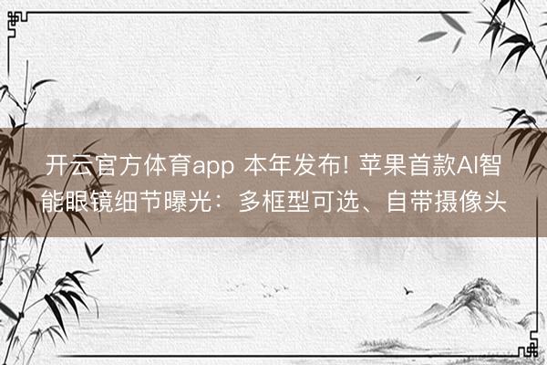 开云官方体育app 本年发布! 苹果首款AI智能眼镜细节曝光：多框型可选、自带摄像头