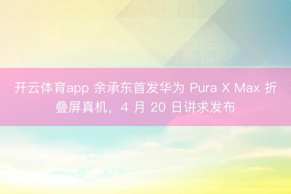 开云体育app 余承东首发华为 Pura X Max 折叠屏真机，4 月 20 日讲求发布