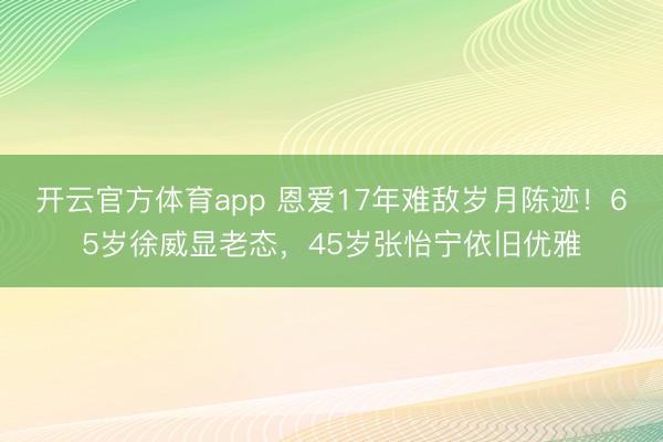 开云官方体育app 恩爱17年难敌岁月陈迹!65岁徐威显老态,45岁张怡宁依旧优雅