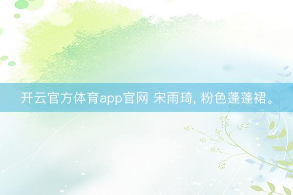 开云官方体育app官网 宋雨琦， 粉色蓬蓬裙<a href=