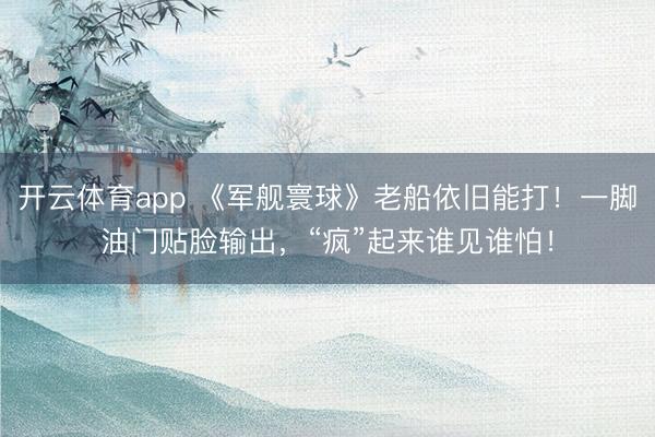 开云体育app 《军舰寰球》老船依旧能打！一脚油门贴脸输出，“疯”起来谁见谁怕！