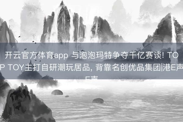 开云官方体育app 与泡泡玛特争夺千亿赛谈! TOP TOY主打自研潮玩居品, 背靠名创优品集团|港E声