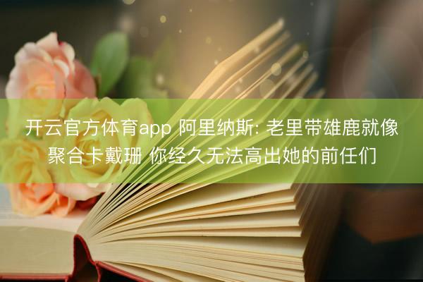 开云官方体育app 阿里纳斯: 老里带雄鹿就像聚合卡戴珊 你经久无法高出她的前任们