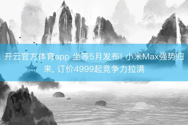 开云官方体育app 坐等5月发布! 小米Max强势归来， 订价4999起竞争力拉满