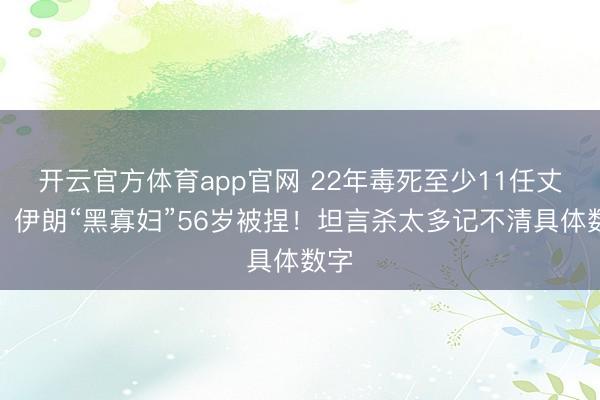 开云官方体育app官网 22年毒死至少11任丈夫，伊朗“黑寡妇”56岁被捏！坦言杀太多记不清具体数字