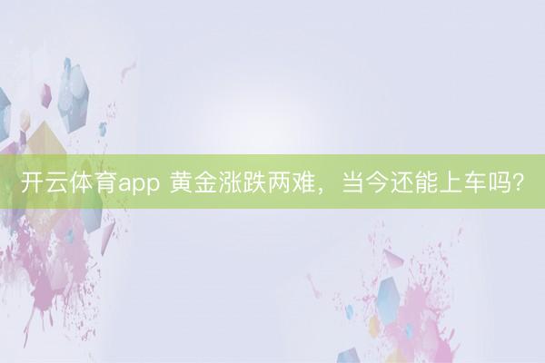 开云体育app 黄金涨跌两难，当今还能上车吗？