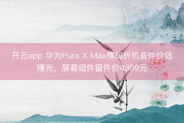 开云app 华为Pura X Max横阔折机备件价钱曝光，屏幕组件留件价4399元
