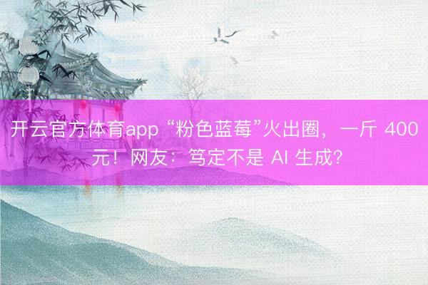 开云官方体育app “粉色蓝莓”火出圈，一斤 400 元！网友：笃定不是 AI 生成？