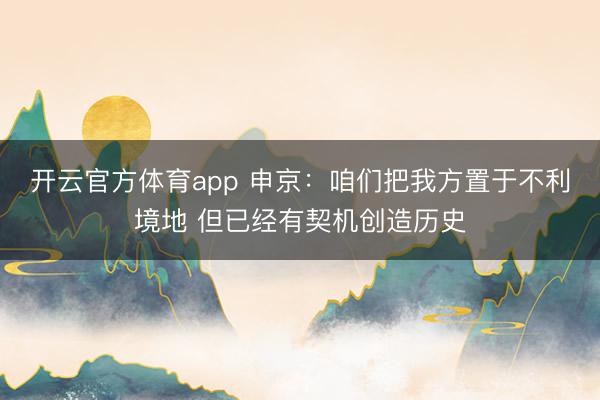 开云官方体育app 申京：咱们把我方置于不利境地 但已经有契机创造历史